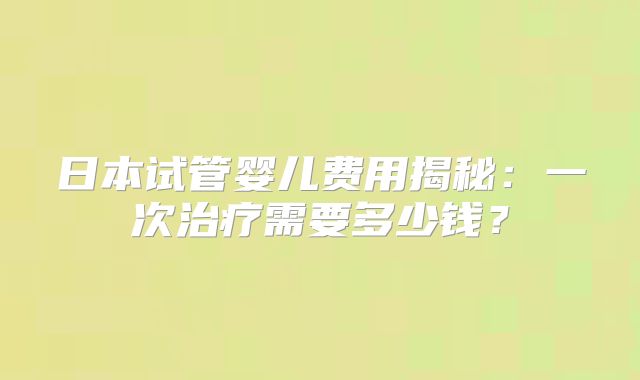 日本试管婴儿费用揭秘：一次治疗需要多少钱？