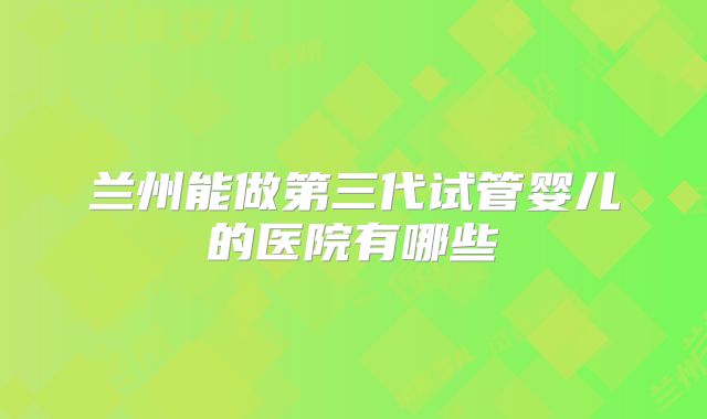 兰州能做第三代试管婴儿的医院有哪些
