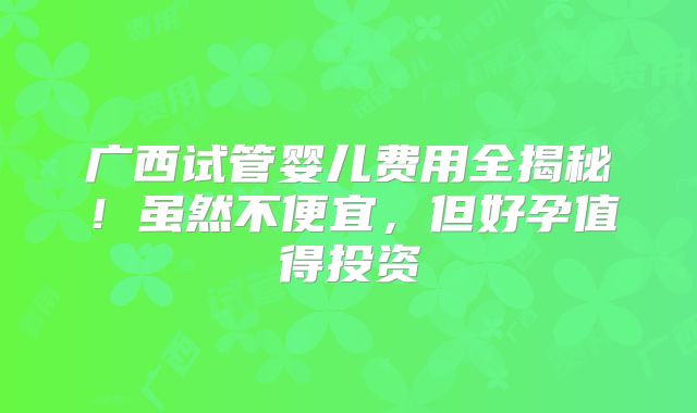 广西试管婴儿费用全揭秘!虽然不便宜,但好孕值得投资