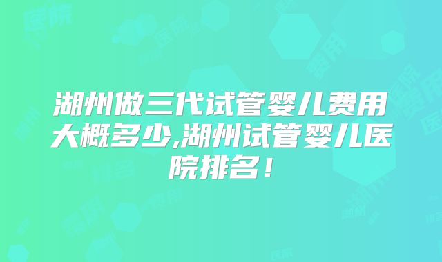 湖州做三代试管婴儿费用大概多少,湖州试管婴儿医院排名！
