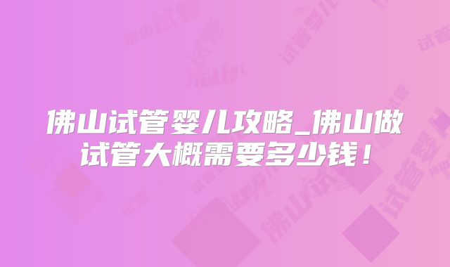 佛山试管婴儿攻略_佛山做试管大概需要多少钱!