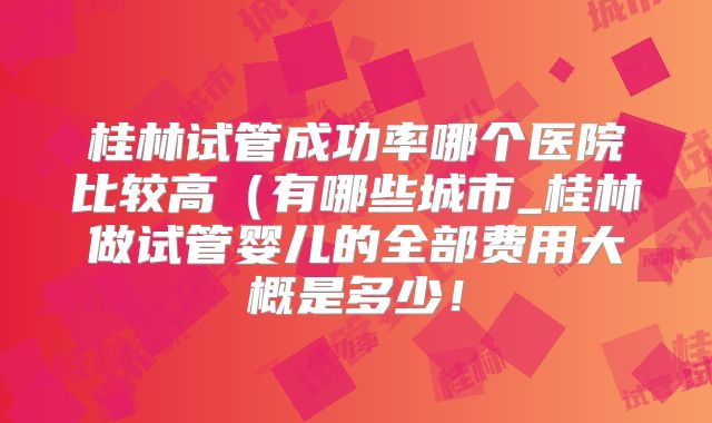 桂林试管成功率哪个医院比较高（有哪些城市_桂林做试管婴儿的全部费用大概是多少！