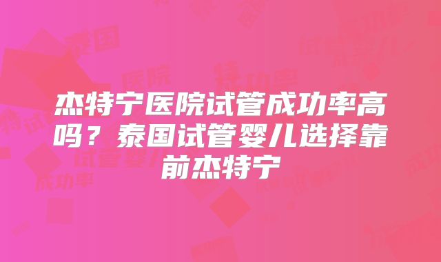 杰特宁医院试管成功率高吗？泰国试管婴儿选择靠前杰特宁