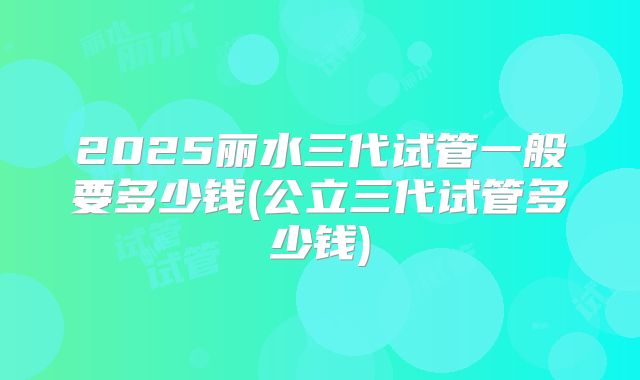2025丽水三代试管一般要多少钱(公立三代试管多少钱)