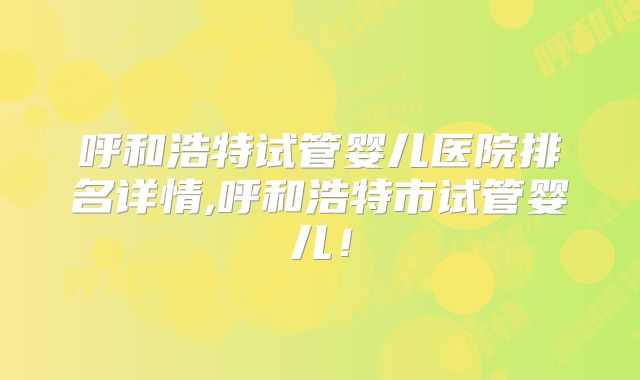 呼和浩特试管婴儿医院排名详情,呼和浩特市试管婴儿！