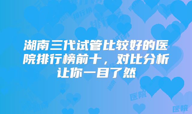 湖南三代试管比较好的医院排行榜前十,对比分析让你一目了然