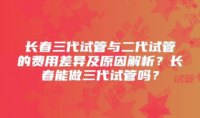 长春三代试管与二代试管的费用差异及原因解析？长春能做三代试管吗？