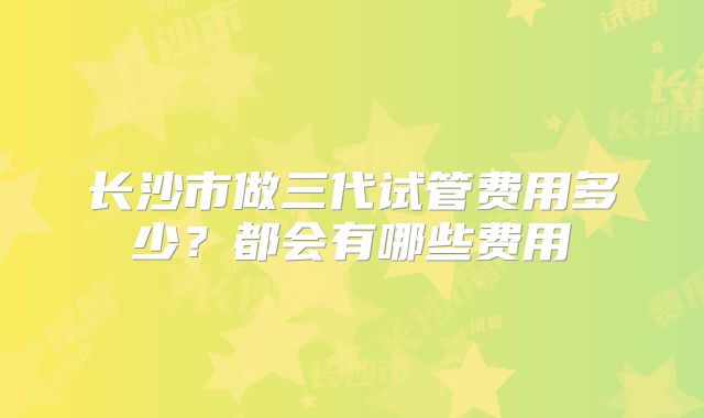 长沙市做三代试管费用多少？都会有哪些费用