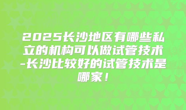 2025长沙地区有哪些私立的机构可以做试管技术-长沙比较好的试管技术是哪家!