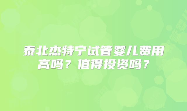 泰北杰特宁试管婴儿费用高吗？值得投资吗？