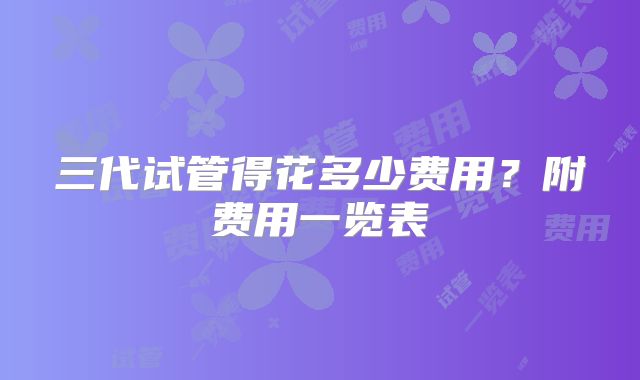 三代试管得花多少费用?附费用一览表