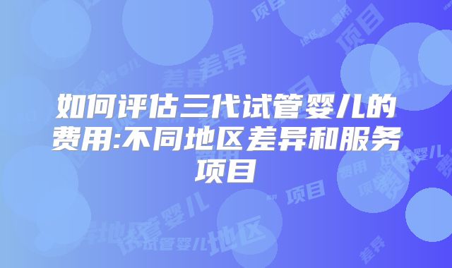 如何评估三代试管婴儿的费用:不同地区差异和服务项目