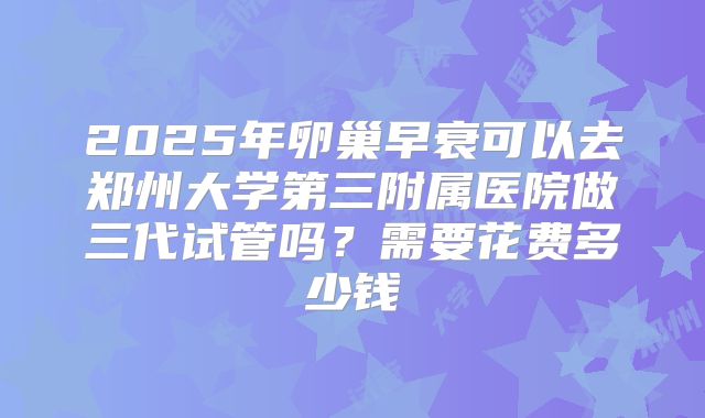 2025年卵巢早衰可以去郑州大学第三附属医院做三代试管吗？需要花费多少钱