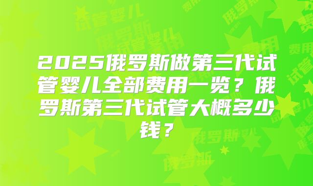 2025俄罗斯做第三代试管婴儿全部费用一览？俄罗斯第三代试管大概多少钱？