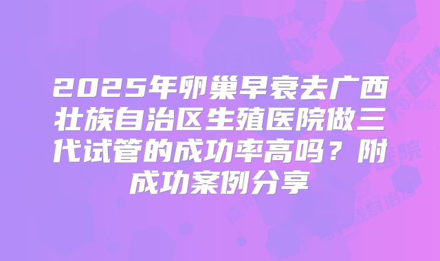 2025年卵巢早衰去广西壮族自治区生殖医院做三代试管的成功率高吗？附成功案例分享