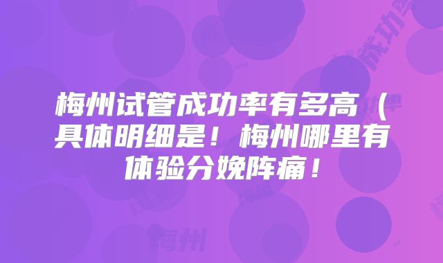梅州试管成功率有多高（具体明细是！梅州哪里有体验分娩阵痛！