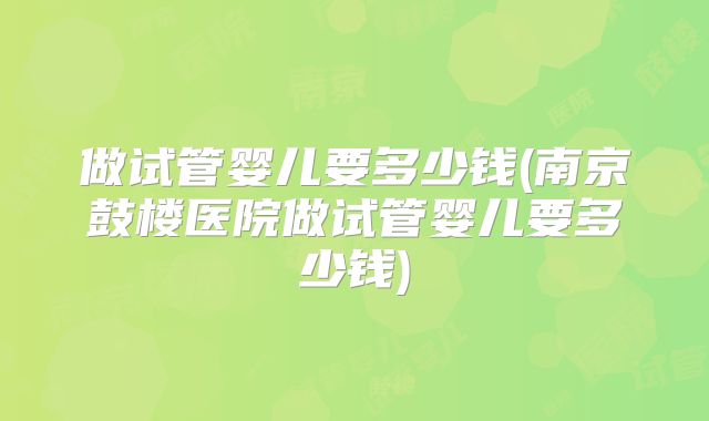 做试管婴儿要多少钱(南京鼓楼医院做试管婴儿要多少钱)