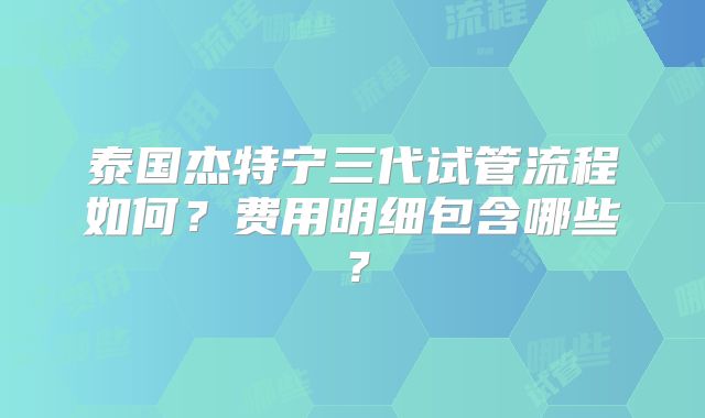 泰国杰特宁三代试管流程如何？费用明细包含哪些？