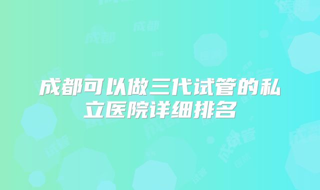 成都可以做三代试管的私立医院详细排名