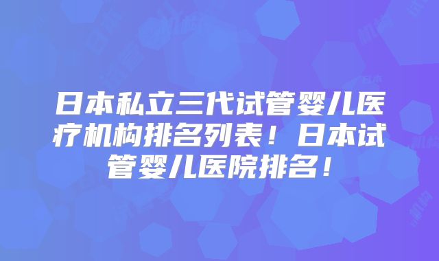 日本私立三代试管婴儿医疗机构排名列表！日本试管婴儿医院排名！