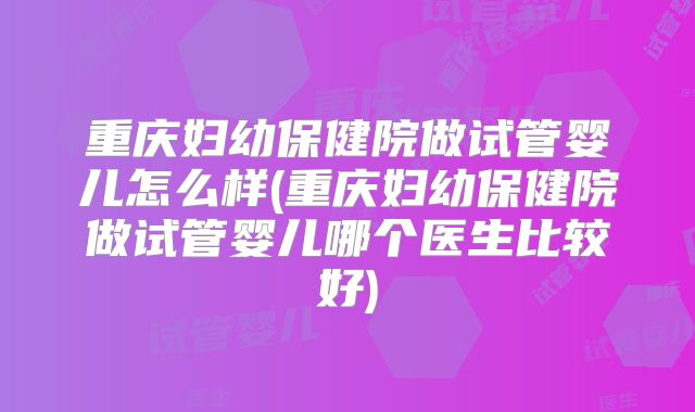 重庆妇幼保健院做试管婴儿怎么样(重庆妇幼保健院做试管婴儿哪个医生比较好)