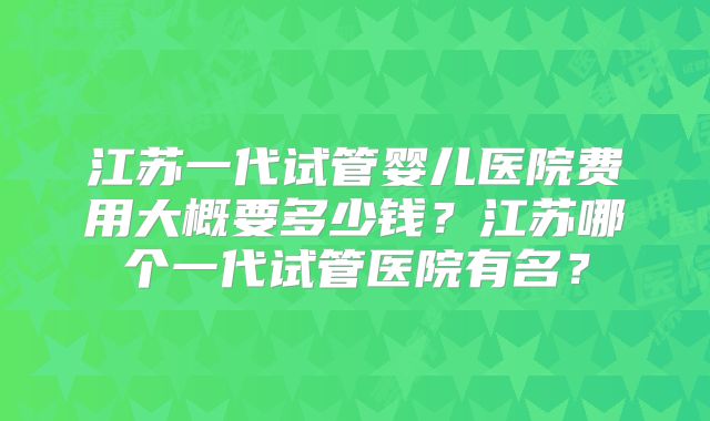 江苏一代试管婴儿医院费用大概要多少钱？江苏哪个一代试管医院有名？