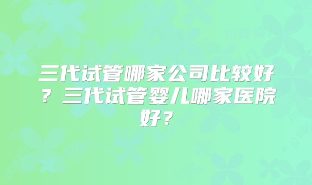 三代试管哪家公司比较好?三代试管婴儿哪家医院好?