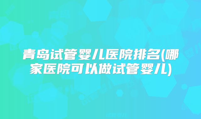 青岛试管婴儿医院排名(哪家医院可以做试管婴儿)
