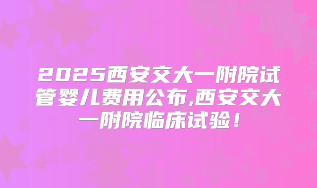 2025西安交大一附院试管婴儿费用公布,西安交大一附院临床试验！