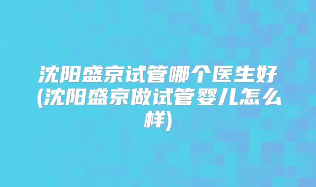 沈阳盛京试管哪个医生好(沈阳盛京做试管婴儿怎么样)