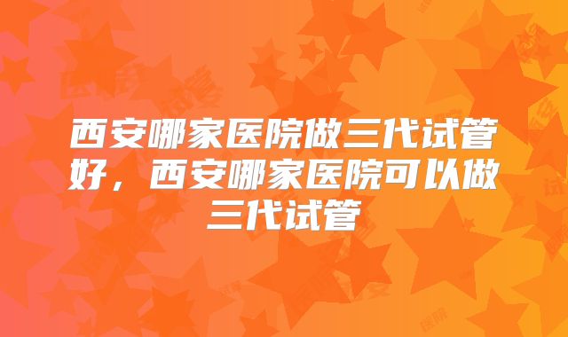 西安哪家医院做三代试管好，西安哪家医院可以做三代试管