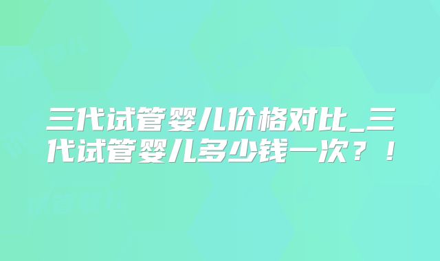 三代试管婴儿价格对比_三代试管婴儿多少钱一次？！