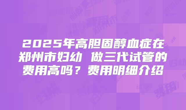 2025年高胆固醇血症在郑州市妇幼 做三代试管的费用高吗？费用明细介绍