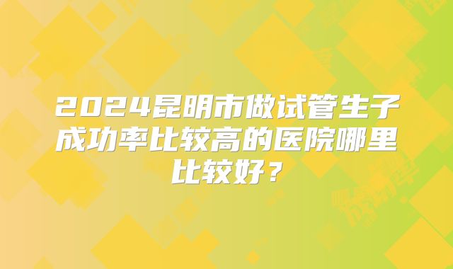 2024昆明市做试管生子成功率比较高的医院哪里比较好?