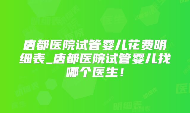 唐都医院试管婴儿花费明细表_唐都医院试管婴儿找哪个医生！