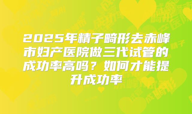 2025年精子畸形去赤峰市妇产医院做三代试管的成功率高吗?如何才能提升成功率
