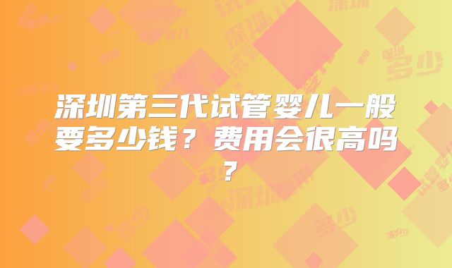 深圳第三代试管婴儿一般要多少钱？费用会很高吗？