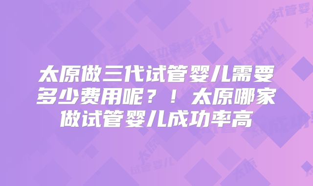 太原做三代试管婴儿需要多少费用呢？！太原哪家做试管婴儿成功率高