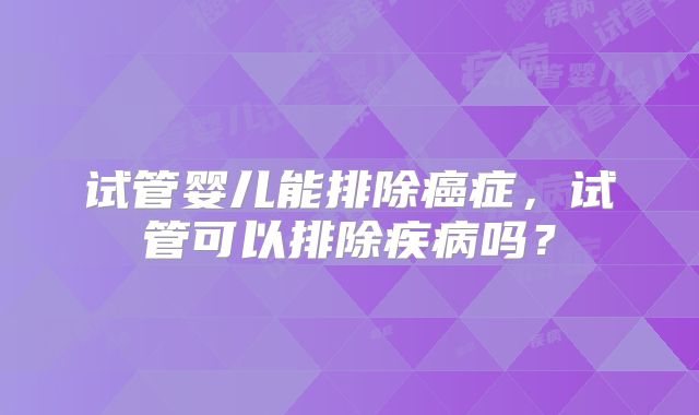 试管婴儿能排除癌症,试管可以排除疾病吗?