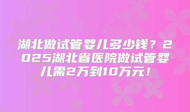 湖北做试管婴儿多少钱？2025湖北省医院做试管婴儿需2万到10万元！
