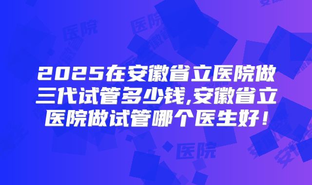 2025在安徽省立医院做三代试管多少钱,安徽省立医院做试管哪个医生好!