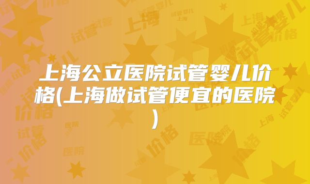 上海公立医院试管婴儿价格(上海做试管便宜的医院)