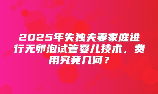 2025年失独夫妻家庭进行无卵泡试管婴儿技术，费用究竟几何？