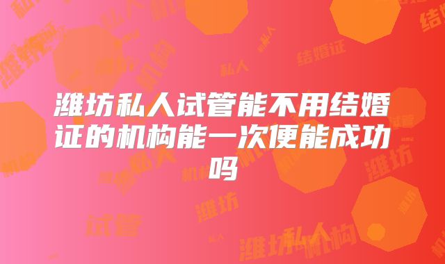 潍坊私人试管能不用结婚证的机构能一次便能成功吗