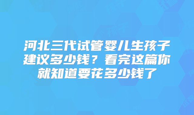 河北三代试管婴儿生孩子建议多少钱？看完这篇你就知道要花多少钱了