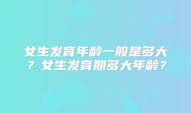 女生发育年龄一般是多大?女生发育期多大年龄?