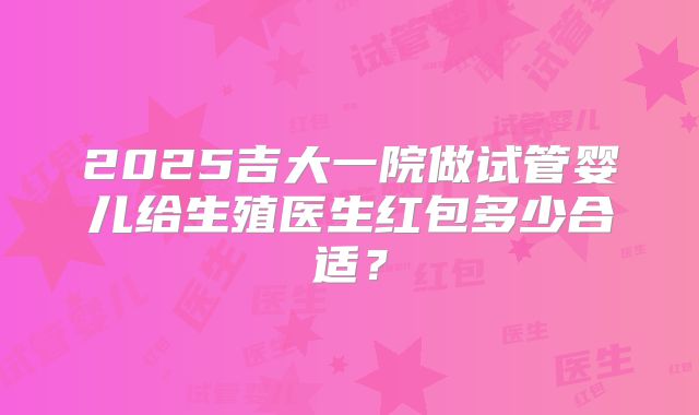 2025吉大一院做试管婴儿给生殖医生红包多少合适？