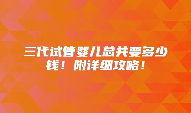 三代试管婴儿总共要多少钱！附详细攻略！