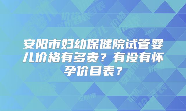 安阳市妇幼保健院试管婴儿价格有多贵?有没有怀孕价目表?