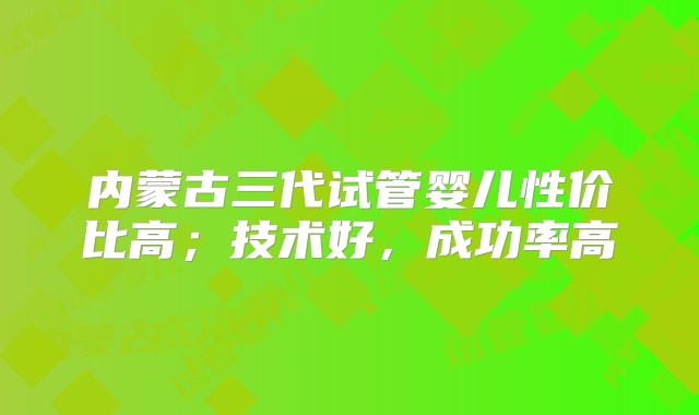 内蒙古三代试管婴儿性价比高；技术好，成功率高